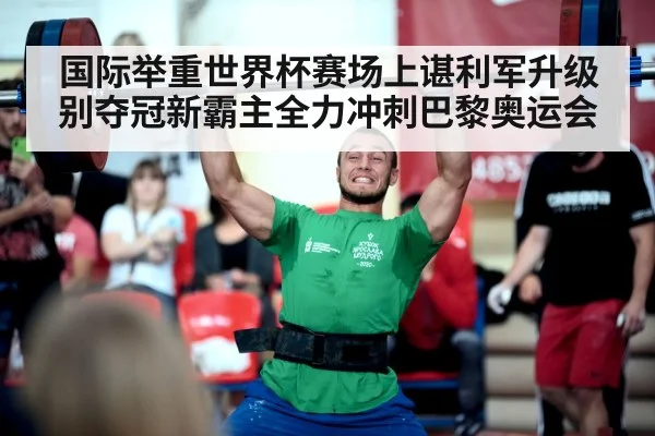 国际举重世界杯赛场上谌利军升级别夺冠新霸主全力冲刺巴黎奥运会